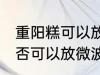 重阳糕可以放微波炉里微吗 重阳糕是否可以放微波炉里微