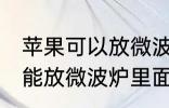 苹果可以放微波炉里面转吗 苹果能不能放微波炉里面转