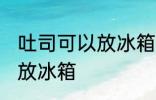 吐司可以放冰箱冷藏吗 吐司适不适合放冰箱