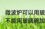 微波炉可以用玻璃碗加热吗 微波炉能不能用玻璃碗加热