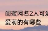 闺蜜网名2人可爱萌的 闺蜜网名2人可爱萌的有哪些