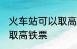 火车站可以取高铁票吗 能不能火车站取高铁票