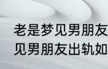 老是梦见男朋友出轨怎么回事 老是梦见男朋友出轨如何回事