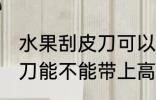 水果刮皮刀可以带上高铁吗 水果刮皮刀能不能带上高铁