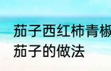 茄子西红柿青椒怎么做 青椒西红柿炒茄子的做法