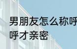 男朋友怎么称呼才亲密 男朋友如何称呼才亲密