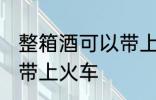 整箱酒可以带上火车吗 整箱酒能不能带上火车