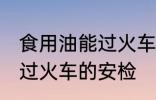 食用油能过火车安检吗 食用油能不能过火车的安检