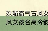 妖媚霸气古风女子名字 妖媚霸气的古风女孩名高冷韵味十足