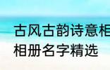 古风古韵诗意相册名字 古风古韵诗意相册名字精选