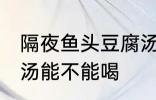 隔夜鱼头豆腐汤能喝吗 隔夜鱼头豆腐汤能不能喝