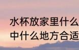 水杯放家里什么地方招财 水杯放在家中什么地方合适